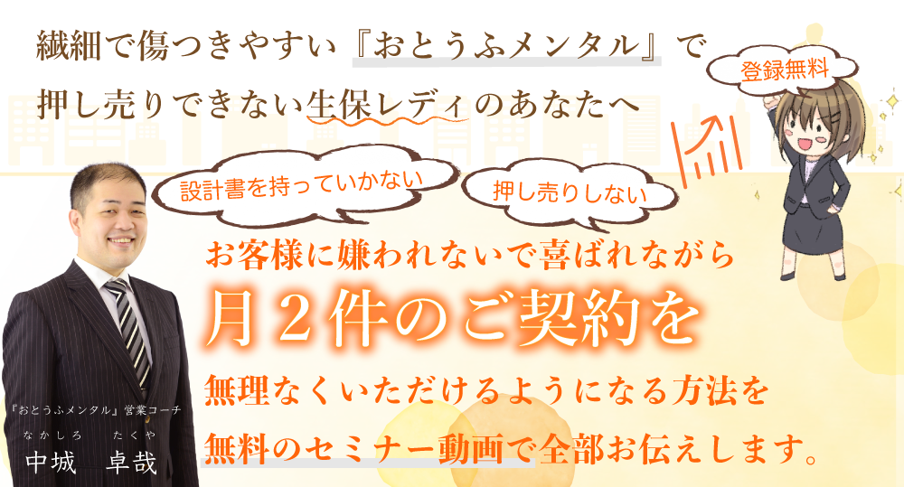 繊細で傷つきやすい『お豆腐メンタル』で押し売りできない生保レディのあなたが、お客様に嫌われないで喜ばれながら【毎月２件】のご契約を無理なくいただけるようになる方法を無料のセミナー動画で全部お伝えします。